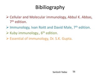 Santosh Yadav
Bibiliography
 Cellular and Molecular immunology, Abbul K. Abbas,
7th edition.
 Immunology, Ivan Roitt and David Male, 7th edition.
 Kuby immunology., 6th edition.
 Essential of immunology, Dr. S.K. Gupta.
56
 