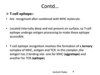 Santosh Yadav
Contd…
 T-cell epitope:-
• Are recognised after combined with MHC molecule.
• Located internally deep and not present on surface, so T-cell
epitope undergo antigen processing to make these epitope
accessible.
• T-cell epitope recognition involves the formation of a ternary
complex of MHC, antigen and TCR. In this complex ,the
antigen has 2 binding site- one for MHC (aggretope) and
another for TCR (epitope).
9
 