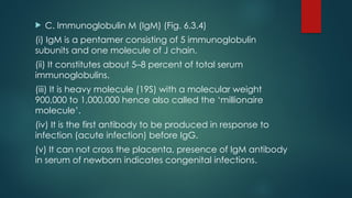  C. Immunoglobulin M (IgM) (Fig. 6.3.4)
(i) IgM is a pentamer consisting of 5 immunoglobulin
subunits and one molecule of J chain.
(ii) It constitutes about 5–8 percent of total serum
immunoglobulins.
(iii) It is heavy molecule (19S) with a molecular weight
900,000 to 1,000,000 hence also called the ‘millionaire
molecule’.
(iv) It is the first antibody to be produced in response to
infection (acute infection) before IgG.
(v) It can not cross the placenta, presence of IgM antibody
in serum of newborn indicates congenital infections.
 