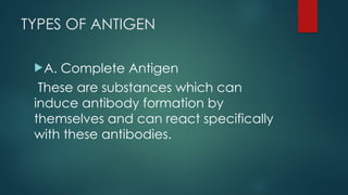 TYPES OF ANTIGEN
A. Complete Antigen
These are substances which can
induce antibody formation by
themselves and can react specifically
with these antibodies.
 