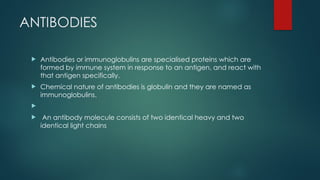 ANTIBODIES
 Antibodies or immunoglobulins are specialised proteins which are
formed by immune system in response to an antigen, and react with
that antigen specifically.
 Chemical nature of antibodies is globulin and they are named as
immunoglobulins.

 An antibody molecule consists of two identical heavy and two
identical light chains
 