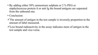 • By adding either 50% ammonium sulphate or 2 % PEG or
staphylococcus protein A or anti Ig the bound antigens are separated
from the unbound one.
• Conclusion:
The amount of antigen in the test sample is inversely proportion to the
amount of label measured.
Less bound radioactivity in the assay indicates more of antigen in the
test sample and vice-versa.
 