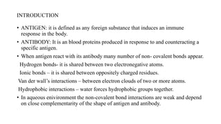 INTRODUCTION
• ANTIGEN: it is defined as any foreign substance that induces an immune
response in the body.
• ANTIBODY: It is an blood proteins produced in response to and counteracting a
specific antigen.
• When antigen react with its antibody many number of non- covalent bonds appear.
Hydrogen bonds- it is shared between two electronegative atoms.
Ionic bonds – it is shared between oppositely charged residues.
Van der wall’s interactions – between electron clouds of two or more atoms.
Hydrophobic interactions – water forces hydrophobic groups together.
• In aqueous enivironment the non-covalent bond interactions are weak and depend
on close complementarity of the shape of antigen and antibody.
 