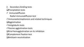 2. Secondary binding tests
Precipitation tests
 Immunodiffusion
Radial immunodiffusion test
Immunoelectrophoresis and related techniques
Agglutination
Antiglobulin tests
Passive agglutination tests
Viral hemagglutination an its inhibition
Complement fixation test
Antitoxin neutralization
 