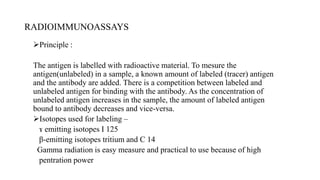 RADIOIMMUNOASSAYS
Principle :
The antigen is labelled with radioactive material. To mesure the
antigen(unlabeled) in a sample, a known amount of labeled (tracer) antigen
and the antibody are added. There is a competition between labeled and
unlabeled antigen for binding with the antibody. As the concentration of
unlabeled antigen increases in the sample, the amount of labeled antigen
bound to antibody decreases and vice-versa.
Isotopes used for labeling –
ɤ emitting isotopes I 125
β-emitting isotopes tritium and C 14
Gamma radiation is easy measure and practical to use because of high
pentration power
 