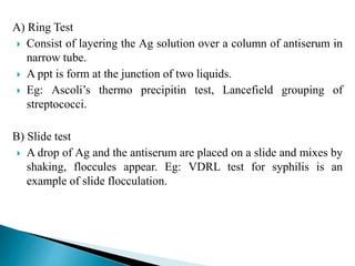 A) Ring Test
 Consist of layering the Ag solution over a column of antiserum in
narrow tube.
 A ppt is form at the junction of two liquids.
 Eg: Ascoli’s thermo precipitin test, Lancefield grouping of
streptococci.
B) Slide test
 A drop of Ag and the antiserum are placed on a slide and mixes by
shaking, floccules appear. Eg: VDRL test for syphilis is an
example of slide flocculation.
 