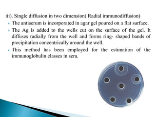 iii). Single diffusion in two dimension( Radial immunodiffusion)
 The antiserum is incorporated in agar gel poured on a flat surface.
 The Ag is added to the wells cut on the surface of the gel. It
diffuses radially from the well and forms ring- shaped bands of
precipitation concentrically around the well.
 This method has been employed for the estimation of the
immunoglobulin classes in sera.
 