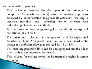 v) Immunoelectrophoresis:
 This technique involves the electrophoretic separation of a
composite Ag (such as serum) into its constituent proteins
followed by immunodiffusion against its antiserum resulting in
separate precipitin lines, indicating reaction between each
individual protein with its antibody.
 It is performed on agar or agarose gel on a slide with an Ag well
and Ab trough cut on it.
 The test serum is placed in the antigen well and electrophoresed
for about an hour. Ab against human serum is then placed in the
trough and diffusion allowed to proceed for 18-24 hrs.
 The resulting precipitin lines can be photographed and the slides
dried, stained and preserved for record.
 This is used for testing normal and abnormal proteins in serum
and urine
 