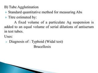 B) Tube Agglutination
 Standard quantitative method for measuring Abs
 Titre estimated by:
A fixed volume of a particulate Ag suspension is
added to an equal volume of serial dilutions of antiserum
in test tubes.
Uses:
 Diagnosis of : Typhoid (Widal test)
Brucellosis
 