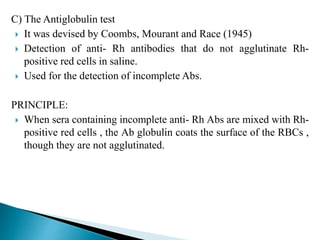 C) The Antiglobulin test
 It was devised by Coombs, Mourant and Race (1945)
 Detection of anti- Rh antibodies that do not agglutinate Rh-
positive red cells in saline.
 Used for the detection of incomplete Abs.
PRINCIPLE:
 When sera containing incomplete anti- Rh Abs are mixed with Rh-
positive red cells , the Ab globulin coats the surface of the RBCs ,
though they are not agglutinated.
 