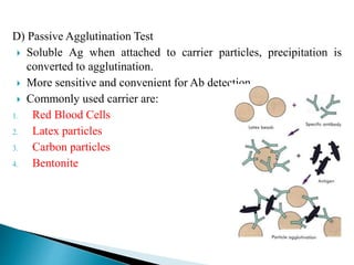 D) Passive Agglutination Test
 Soluble Ag when attached to carrier particles, precipitation is
converted to agglutination.
 More sensitive and convenient for Ab detection.
 Commonly used carrier are:
1. Red Blood Cells
2. Latex particles
3. Carbon particles
4. Bentonite
 