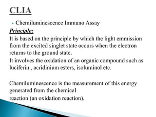  Chemiluminescence Immuno Assay
Principle:
It is based on the principle by which the light emmission
from the excited singlet state occurs when the electron
returns to the ground state.
It involves the oxidation of an organic compound such as
luciferin , acridinium esters, isoluminol etc.
Chemiluminescence is the measurement of this energy
generated from the chemical
reaction (an oxidation reaction).
 