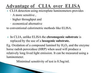  CLIA detection using microplate luminometers provides
◦ A more sensitive ,
◦ higher throughput and
◦ economical alternative
to conventional calorimetric methods like ELISA.
 In CLIA, unlike ELISA the chromogenic substrate is
replaced by the use of a luxogenic substrate.
Eg. Oxidation of a compound luminol by H2O2 and the enzyme
horse radish peroxidase (HRP) when used will produce a
relatively long lived light emission. It can be measured using a
luminometer.
Miniminal sensitivity of test is 0.5ng/ml.
 