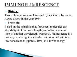 History:
This technique was implemented by a scientist by name,
Albert Coons in the year 1944.
 Principle:
Based on the principle that fluroscent molecules can
absorb light of one wavelength(excitation) and emit
light of another wavelength(emission). Fluorescence is a
property where light is absorbed and remitted within a
few nanoseconds (approx. 10ns) at a lower energy.
 