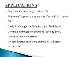  Detection of rabies antigen (direct IF)
 Fluroscent Treponema Antibody test for syphilis-(indirect
IF)
 Analysis of antigen in fresh, frozen or fixed tissues.
 Detection of presence or absence of specific DNA
sequences on chromosomes.
 Defines the patterns of gene expression within the
cells/tissues.
 