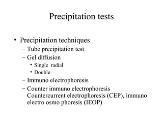Precipitation tests
• Precipitation techniques
– Tube precipitation test
– Gel diffusion
• Single radial
• Double
– Immuno electrophoresis
– Counter immuno electrophoresis
Countercurrent electrophoresis (CEP), immuno
electro osmo phoresis (IEOP)
 