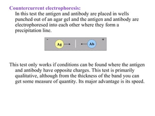 Countercurrent electrophoresis:
In this test the antigen and antibody are placed in wells
punched out of an agar gel and the antigen and antibody are
electrophoresed into each other where they form a
precipitation line.
This test only works if conditions can be found where the antigen
and antibody have opposite charges. This test is primarily
qualitative, although from the thickness of the band you can
get some measure of quantity. Its major advantage is its speed.
 