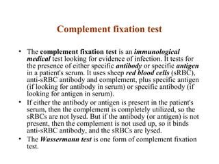 Complement fixation test
• The complement fixation test is an immunological
medical test looking for evidence of infection. It tests for
the presence of either specific antibody or specific antigen
in a patient's serum. It uses sheep red blood cells (sRBC),
anti-sRBC antibody and complement, plus specific antigen
(if looking for antibody in serum) or specific antibody (if
looking for antigen in serum).
• If either the antibody or antigen is present in the patient's
serum, then the complement is completely utilized, so the
sRBCs are not lysed. But if the antibody (or antigen) is not
present, then the complement is not used up, so it binds
anti-sRBC antibody, and the sRBCs are lysed.
• The Wassermann test is one form of complement fixation
test.
 