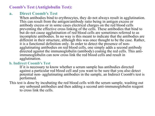 Coomb's Test (Antiglobulin Test):
a. Direct Coomb's Test
When antibodies bind to erythrocytes, they do not always result in agglutination.
This can result from the antigen/antibody ratio being in antigen excess or
antibody excess or in some cases electrical charges on the red blood cells
preventing the effective cross linking of the cells. These antibodies that bind to
but do not cause agglutination of red blood cells are sometimes referred to as
incomplete antibodies. In no way is this meant to indicate that the antibodies are
different in their structure, although this was once thought to be the case. Rather,
it is a functional definition only. In order to detect the presence of non-
agglutinating antibodies on red blood cells, one simply adds a second antibody
directed against the immunoglobulin (antibody) coating the red cells. This anti-
immunoglobulin can now cross link the red blood cells and result in
agglutination.
b. Indirect Coomb's Test
If it is necessary to know whether a serum sample has antibodies directed
against a particular red blood cell and you want to be sure that you also detect
potential non- agglutinating antibodies in the sample, an Indirect Coomb's test is
performed.
This test is done by incubating the red blood cells with the serum sample, washing out
any unbound antibodies and then adding a second anti-immunoglobulin reagent
to cross link the cells.
 