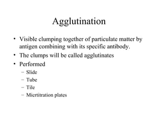 Agglutination
• Visible clumping together of particulate matter by
antigen combining with its specific antibody.
• The clumps will be called agglutinates
• Performed
– Slide
– Tube
– Tile
– Micrtitration plates
 