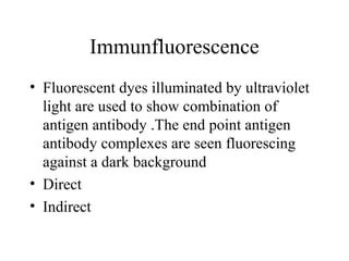 Immunfluorescence
• Fluorescent dyes illuminated by ultraviolet
light are used to show combination of
antigen antibody .The end point antigen
antibody complexes are seen fluorescing
against a dark background
• Direct
• Indirect
 
