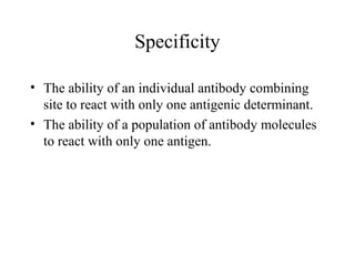 Specificity
• The ability of an individual antibody combining
site to react with only one antigenic determinant.
• The ability of a population of antibody molecules
to react with only one antigen.
 