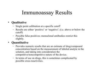 Immunoassay Results
• Qualitative
– Single point calibration at a specific cutoff
– Results are either ‘positive’ or ‘negative’; (i.e. above or below the
cutoff)
– Possible false positives; monoclonal antibodies restrict this
slightly.
• Quantitative
– Provides numeric results that are an estimate of drug/compound
concentration based on the measurement of labeled analyte in the
solution, and taking into consideration the
competitive/noncompetitive nature of the device.
– In terms of use on drugs, this is sometimes complicated by
possible cross-reactivities.
 
