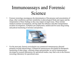Immunoassays and Forensic
Science
• Forensic toxicology encompasses the determination of the presence and concentration of
drugs, other xenobiotics and their metabolites in physiological fluids and organs and the
interpretation of these findings as they may impact on legal issues. These include
medical examiner investigations, driving under the influence and other transportation
accident investigations, workplace pre-employment, random and for-cause drug testing
and judicial monitoring of arrestees and parolees.
• For the most part, forensic toxicologists use commercial immunoassays directed
primarily towards abused drugs. Commercial immunoassays developed for therapeutic
monitoring of other drugs, veterinary drugs and pesticides, as well as immunoassays
developed in research laboratories for specialized studies, may find a role in the forensic
toxicology laboratory for specialized cases.
 