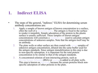 1. Indirect ELISA
• The steps of the general, "indirect," ELISA for determining serum
antibody concentrations are:
1. Apply a sample of known antigen of known concentration to a surface,
often the well of a microtiter plate. The antigen is fixed to the surface
to render it immobile. Simple adsorption of the protein to the plastic
surface is usually sufficient. These samples of known antigen
concentrations will constitute a standard curve used to calculate antigen
concentrations of unknown samples. Note that the antigen itself may be
an antibody.
2. The plate wells or other surface are then coated with serum samples of
unknown antigen concentration, diluted into the same buffer used for
the antigen standards. Since antigen immobilization in this step is due
to non-specific adsorption, it is important for the total protein
concentration to be similar to that of the antigen standards.
3. A concentrated solution of non-interacting protein, such as
Bovine Serum Albumin (BSA) or casein, is added to all plate wells.
This step is known as blocking, because the serum proteins block non-
specific adsorption of other proteins to the plate.
 