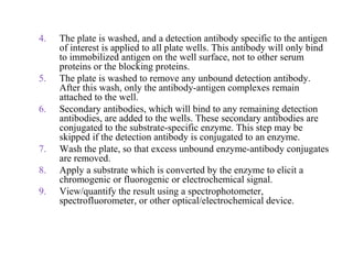 4. The plate is washed, and a detection antibody specific to the antigen
of interest is applied to all plate wells. This antibody will only bind
to immobilized antigen on the well surface, not to other serum
proteins or the blocking proteins.
5. The plate is washed to remove any unbound detection antibody.
After this wash, only the antibody-antigen complexes remain
attached to the well.
6. Secondary antibodies, which will bind to any remaining detection
antibodies, are added to the wells. These secondary antibodies are
conjugated to the substrate-specific enzyme. This step may be
skipped if the detection antibody is conjugated to an enzyme.
7. Wash the plate, so that excess unbound enzyme-antibody conjugates
are removed.
8. Apply a substrate which is converted by the enzyme to elicit a
chromogenic or fluorogenic or electrochemical signal.
9. View/quantify the result using a spectrophotometer,
spectrofluorometer, or other optical/electrochemical device.
 