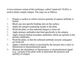 A less-common variant of this technique, called "sandwich" ELISA, is
used to detect sample antigen. The steps are as follows:
1. Prepare a surface to which a known quantity of capture antibody is
bound.
2. Block any non specific binding sites on the surface.
3. Apply the antigen-containing sample to the plate.
4. Wash the plate, so that unbound antigen is removed.
5. Apply primary antibodies that bind specfically to the antigen.
6. Apply enzyme-linked secondary antibodies which are specific to the
primary antibodies.
7. Wash the plate, so that the unbound antibody-enzyme conjugates
are removed.
8. Apply a chemical which is converted by the enzyme into a color or
fluorescent or electrochemical signal.
9. Measure the absorbance or fluorescence or electrochemical signal
(e.g., current) of the plate wells to determine the presence and
quantity of antigen.
 