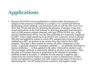 Applications
• Because the ELISA can be performed to evaluate either the presence of
antigen or the presence of antibody in a sample, it is a useful tool both for
determining serum antibody concentrations (such as with the HIV test [1] or
West Nile Virus) and also for detecting the presence of antigen. It has also
found applications in the food industry in detecting potential food allergens
such as milk,peanuts,walnuts,almonds, and eggs [2]The ELISA test, or the
enzyme immunoassay (EIA), was the first screening test commonly employed
for HIV. It has a high sensitivity.In an ELISA test, a person's serum is diluted
400-fold and applied to a plate to which HIV antigens have been attached. If
antibodies to HIV are present in the serum, they may bind to these HIV
antigens. The plate is then washed to remove all other components of the
serum. A specially prepared "secondary antibody" — an antibody that binds to
human antibodies — is then applied to the plate, followed by another wash.
This secondary antibody is chemically linked in advance to an enzyme. Thus
the plate will contain enzyme in proportion to the amount of secondary
antibody bound to the plate. A substrate for the enzyme is applied, and
catalysis by the enzyme leads to a change in color or fluorescence. ELISA
results are reported as a number; the most controversial aspect of this test is
determining the "cut-off" point between a positive and negative result.
 