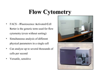 Flow CytometryFlow Cytometry
• FACS – Fluorescence Activated Cell
Sorter is the generic term used for flow
cytometry (even without sorting)
• Simultaneous analysis of different
physical parameters in a single cell
• Can analyze up to several thousands of
cells per second
• Versatile, sensitive
 