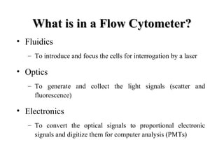 What is in a Flow Cytometer?What is in a Flow Cytometer?
• Fluidics
– To introduce and focus the cells for interrogation by a laser
• Optics
– To generate and collect the light signals (scatter and
fluorescence)
• Electronics
– To convert the optical signals to proportional electronic
signals and digitize them for computer analysis (PMTs)
 
