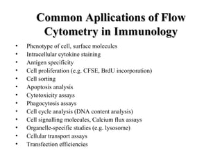 Common Apllications of FlowCommon Apllications of Flow
Cytometry in ImmunologyCytometry in Immunology
• Phenotype of cell, surface molecules
• Intracellular cytokine staining
• Antigen specificity
• Cell proliferation (e.g. CFSE, BrdU incorporation)
• Cell sorting
• Apoptosis analysis
• Cytotoxicity assays
• Phagocytosis assays
• Cell cycle analysis (DNA content analysis)
• Cell signalling molecules, Calcium flux assays
• Organelle-specific studies (e.g. lysosome)
• Cellular transport assays
• Transfection efficiencies
 
