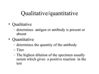 Qualitative/quantitative
• Qualitative
– determines antigen or antibody is present or
absent
• Quantitative
– determines the quantity of the antibody
– Titer
– The highest dilution of the specimen usually
serum which gives a positive reaction in the
test
 