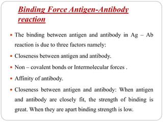 Binding Force Antigen-Antibody
reaction
 The binding between antigen and antibody in Ag – Ab
reaction is due to three factors namely:
 Closeness between antigen and antibody.
 Non – covalent bonds or Intermolecular forces .
 Affinity of antibody.
 Closeness between antigen and antibody: When antigen
and antibody are closely fit, the strength of binding is
great. When they are apart binding strength is low.
 