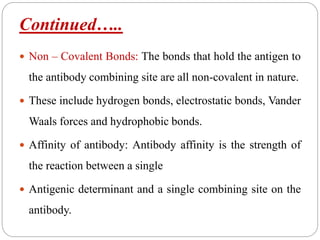 Continued…..
 Non – Covalent Bonds: The bonds that hold the antigen to
the antibody combining site are all non-covalent in nature.
 These include hydrogen bonds, electrostatic bonds, Vander
Waals forces and hydrophobic bonds.
 Affinity of antibody: Antibody affinity is the strength of
the reaction between a single
 Antigenic determinant and a single combining site on the
antibody.
 