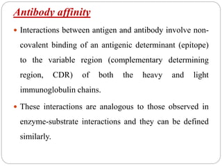 Antibody affinity
 Interactions between antigen and antibody involve non-
covalent binding of an antigenic determinant (epitope)
to the variable region (complementary determining
region, CDR) of both the heavy and light
immunoglobulin chains.
 These interactions are analogous to those observed in
enzyme-substrate interactions and they can be defined
similarly.
 