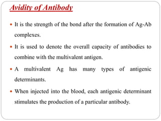 Avidity of Antibody
 It is the strength of the bond after the formation of Ag-Ab
complexes.
 It is used to denote the overall capacity of antibodies to
combine with the multivalent antigen.
 A multivalent Ag has many types of antigenic
determinants.
 When injected into the blood, each antigenic determinant
stimulates the production of a particular antibody.
 