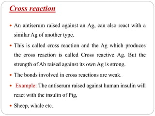 Cross reaction
 An antiserum raised against an Ag, can also react with a
similar Ag of another type.
 This is called cross reaction and the Ag which produces
the cross reaction is called Cross reactive Ag. But the
strength of Ab raised against its own Ag is strong.
 The bonds involved in cross reactions are weak.
 Example: The antiserum raised against human insulin will
react with the insulin of Pig,
 Sheep, whale etc.
 