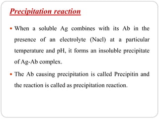 Precipitation reaction
 When a soluble Ag combines with its Ab in the
presence of an electrolyte (Nacl) at a particular
temperature and pH, it forms an insoluble precipitate
of Ag-Ab complex.
 The Ab causing precipitation is called Precipitin and
the reaction is called as precipitation reaction.
 