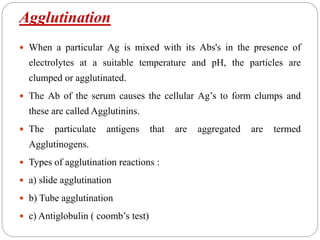 Agglutination
 When a particular Ag is mixed with its Abs's in the presence of
electrolytes at a suitable temperature and pH, the particles are
clumped or agglutinated.
 The Ab of the serum causes the cellular Ag’s to form clumps and
these are called Agglutinins.
 The particulate antigens that are aggregated are termed
Agglutinogens.
 Types of agglutination reactions :
 a) slide agglutination
 b) Tube agglutination
 c) Antiglobulin ( coomb’s test)
 