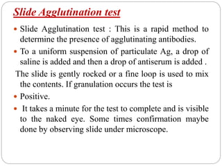 Slide Agglutination test
 Slide Agglutination test : This is a rapid method to
determine the presence of agglutinating antibodies.
 To a uniform suspension of particulate Ag, a drop of
saline is added and then a drop of antiserum is added .
The slide is gently rocked or a fine loop is used to mix
the contents. If granulation occurs the test is
 Positive.
 It takes a minute for the test to complete and is visible
to the naked eye. Some times confirmation maybe
done by observing slide under microscope.
 