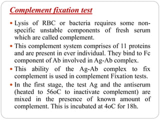 Complement fixation test
 Lysis of RBC or bacteria requires some non-
specific unstable components of fresh serum
which are called complement.
 This complement system comprises of 11 proteins
and are present in ever individual. They bind to Fc
component of Ab involved in Ag-Ab complex.
 This ability of the Ag-Ab complex to fix
complement is used in complement Fixation tests.
 In the first stage, the test Ag and the antiserum
(heated to 56oC to inactivate complement) are
mixed in the presence of known amount of
complement. This is incubated at 4oC for 18h.
 