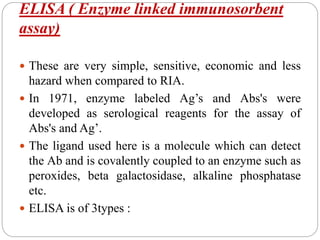 ELISA ( Enzyme linked immunosorbent
assay)
 These are very simple, sensitive, economic and less
hazard when compared to RIA.
 In 1971, enzyme labeled Ag’s and Abs's were
developed as serological reagents for the assay of
Abs's and Ag’.
 The ligand used here is a molecule which can detect
the Ab and is covalently coupled to an enzyme such as
peroxides, beta galactosidase, alkaline phosphatase
etc.
 ELISA is of 3types :
 