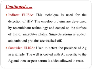 Continued…..
 Indirect ELISA: This technique is used for the
detection of HIV. The envelop proteins are developed
by recombinant technology and coated on the surface
of the of microtiter plates. Suspects serum is added,
and unbound proteins are washed off.
 Sandwich ELISA: Used to detect the presence of Ag
in a sample. The well is coated with Ab specific to the
Ag and then suspect serum is added allowed to react.
 