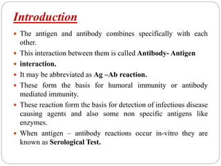 Introduction
 The antigen and antibody combines specifically with each
other.
 This interaction between them is called Antibody- Antigen
 interaction.
 It may be abbreviated as Ag –Ab reaction.
 These form the basis for humoral immunity or antibody
mediated immunity.
 These reaction form the basis for detection of infectious disease
causing agents and also some non specific antigens like
enzymes.
 When antigen – antibody reactions occur in-vitro they are
known as Serological Test.
 