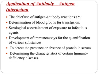 Application of Antibody – Antigen
Interaction
 The chief use of antigen-antibody reactions are:
 Determination of blood groups for transfusion.
 Serological ascertainment of exposure to infectious
agents.
 Development of immunoassays for the quantification
of various substances.
 To detect the presence or absence of protein in serum.
 Determining the characteristics of certain Immuno-
deficiency diseases.
 