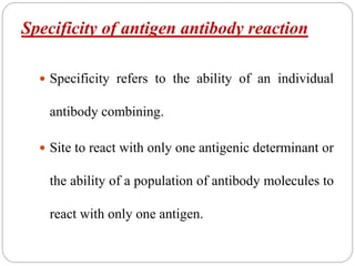 Specificity of antigen antibody reaction
 Specificity refers to the ability of an individual
antibody combining.
 Site to react with only one antigenic determinant or
the ability of a population of antibody molecules to
react with only one antigen.
 
